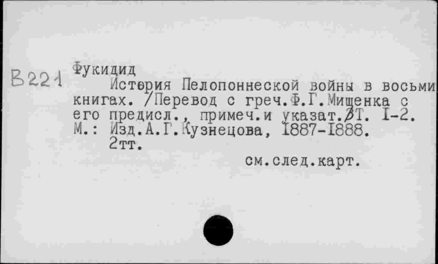 ﻿Фукидид
Истерия Пелопоннеской войны в восьми книгах. /Перевод с греч.Ф.Г.Мищенка с его предисл., примем.и указат.Ж. 1-2. М.: Изд.А.Г.Кузнецова, Ï887-I888.
2тт.
см.след.карт.